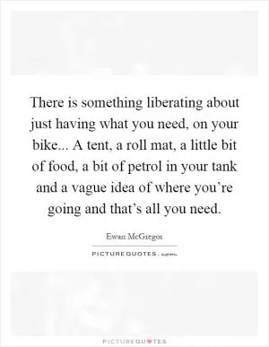 There is something liberating about just having what you need, on your bike... A tent, a roll mat, a little bit of food, a bit of petrol in your tank and a vague idea of where you’re going and that’s all you need Picture Quote #1