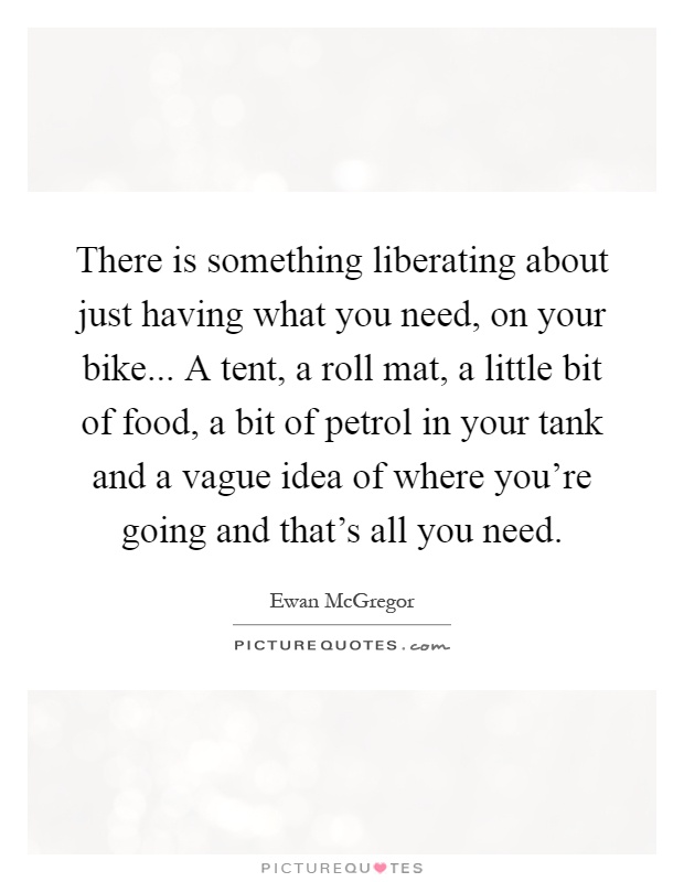 There is something liberating about just having what you need, on your bike... A tent, a roll mat, a little bit of food, a bit of petrol in your tank and a vague idea of where you're going and that's all you need Picture Quote #1