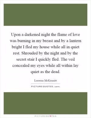 Upon a darkened night the flame of love was burning in my breast and by a lantern bright I fled my house while all in quiet rest. Shrouded by the night and by the secret stair I quickly fled. The veil concealed my eyes while all within lay quiet as the dead Picture Quote #1