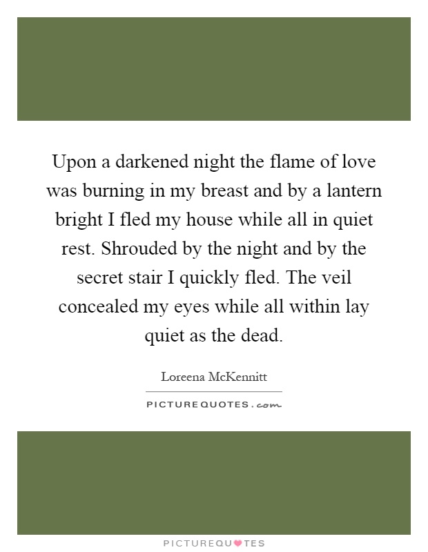 Upon a darkened night the flame of love was burning in my breast and by a lantern bright I fled my house while all in quiet rest. Shrouded by the night and by the secret stair I quickly fled. The veil concealed my eyes while all within lay quiet as the dead Picture Quote #1