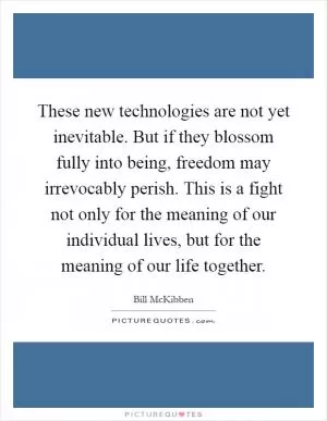 These new technologies are not yet inevitable. But if they blossom fully into being, freedom may irrevocably perish. This is a fight not only for the meaning of our individual lives, but for the meaning of our life together Picture Quote #1