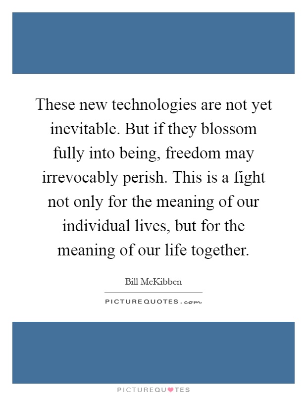 These new technologies are not yet inevitable. But if they blossom fully into being, freedom may irrevocably perish. This is a fight not only for the meaning of our individual lives, but for the meaning of our life together Picture Quote #1