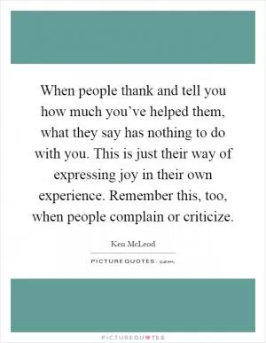 When people thank and tell you how much you’ve helped them, what they say has nothing to do with you. This is just their way of expressing joy in their own experience. Remember this, too, when people complain or criticize Picture Quote #1