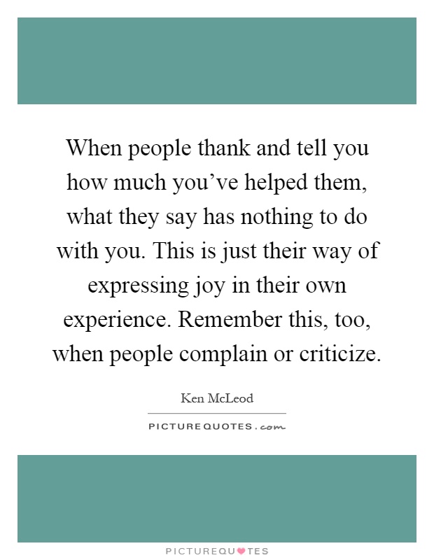 When people thank and tell you how much you've helped them, what they say has nothing to do with you. This is just their way of expressing joy in their own experience. Remember this, too, when people complain or criticize Picture Quote #1