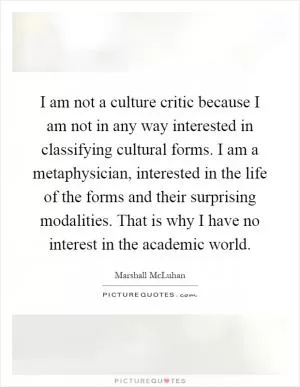I am not a culture critic because I am not in any way interested in classifying cultural forms. I am a metaphysician, interested in the life of the forms and their surprising modalities. That is why I have no interest in the academic world Picture Quote #1
