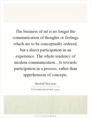 The business of art is no longer the communication of thoughts or feelings which are to be conceptually ordered, but a direct participation in an experience. The whole tendency of modern communication... Is towards participation in a process, rather than apprehension of concepts Picture Quote #1