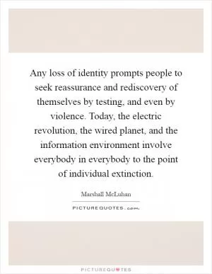Any loss of identity prompts people to seek reassurance and rediscovery of themselves by testing, and even by violence. Today, the electric revolution, the wired planet, and the information environment involve everybody in everybody to the point of individual extinction Picture Quote #1