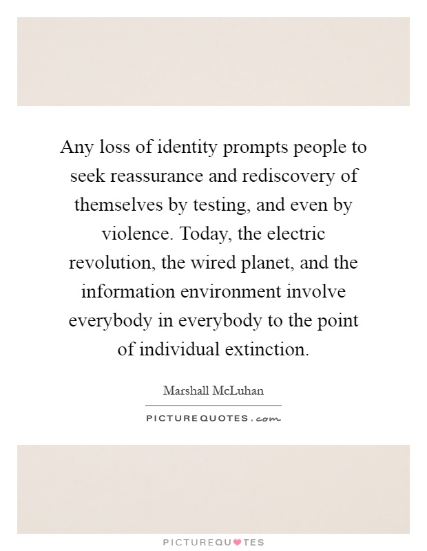 Any loss of identity prompts people to seek reassurance and rediscovery of themselves by testing, and even by violence. Today, the electric revolution, the wired planet, and the information environment involve everybody in everybody to the point of individual extinction Picture Quote #1