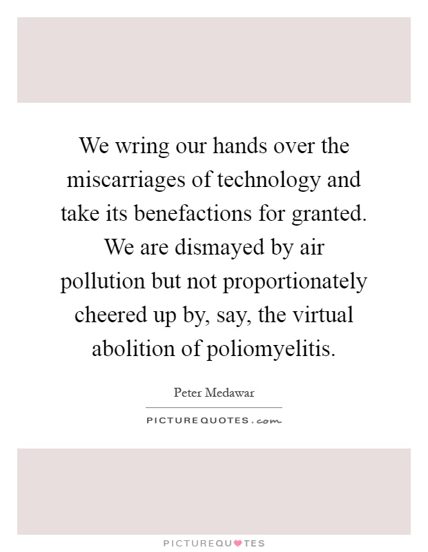 We wring our hands over the miscarriages of technology and take its benefactions for granted. We are dismayed by air pollution but not proportionately cheered up by, say, the virtual abolition of poliomyelitis Picture Quote #1