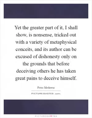 Yet the greater part of it, I shall show, is nonsense, tricked out with a variety of metaphysical conceits, and its author can be excused of dishonesty only on the grounds that before deceiving others he has taken great pains to deceive himself Picture Quote #1