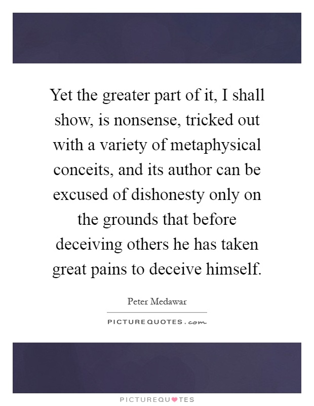 Yet the greater part of it, I shall show, is nonsense, tricked out with a variety of metaphysical conceits, and its author can be excused of dishonesty only on the grounds that before deceiving others he has taken great pains to deceive himself Picture Quote #1