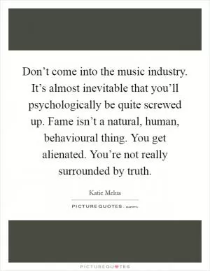 Don’t come into the music industry. It’s almost inevitable that you’ll psychologically be quite screwed up. Fame isn’t a natural, human, behavioural thing. You get alienated. You’re not really surrounded by truth Picture Quote #1