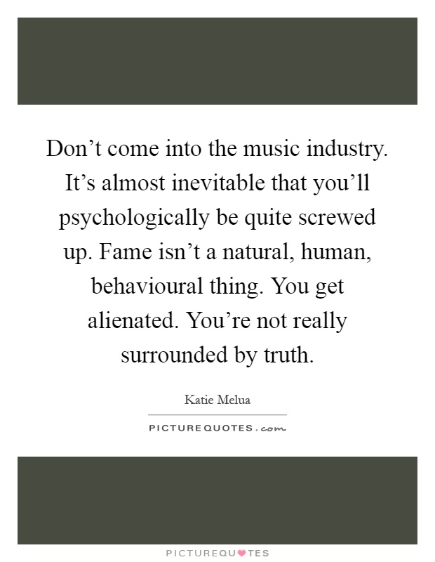 Don't come into the music industry. It's almost inevitable that you'll psychologically be quite screwed up. Fame isn't a natural, human, behavioural thing. You get alienated. You're not really surrounded by truth Picture Quote #1