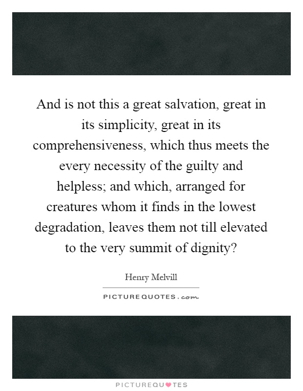 And is not this a great salvation, great in its simplicity, great in its comprehensiveness, which thus meets the every necessity of the guilty and helpless; and which, arranged for creatures whom it finds in the lowest degradation, leaves them not till elevated to the very summit of dignity? Picture Quote #1