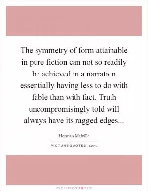 The symmetry of form attainable in pure fiction can not so readily be achieved in a narration essentially having less to do with fable than with fact. Truth uncompromisingly told will always have its ragged edges Picture Quote #1