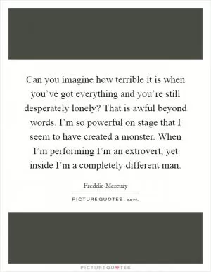 Can you imagine how terrible it is when you’ve got everything and you’re still desperately lonely? That is awful beyond words. I’m so powerful on stage that I seem to have created a monster. When I’m performing I’m an extrovert, yet inside I’m a completely different man Picture Quote #1