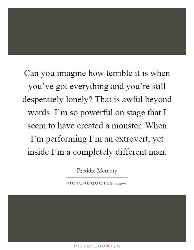 Can you imagine how terrible it is when you've got everything and you're still desperately lonely? That is awful beyond words. I'm so powerful on stage that I seem to have created a monster. When I'm performing I'm an extrovert, yet inside I'm a completely different man Picture Quote #1