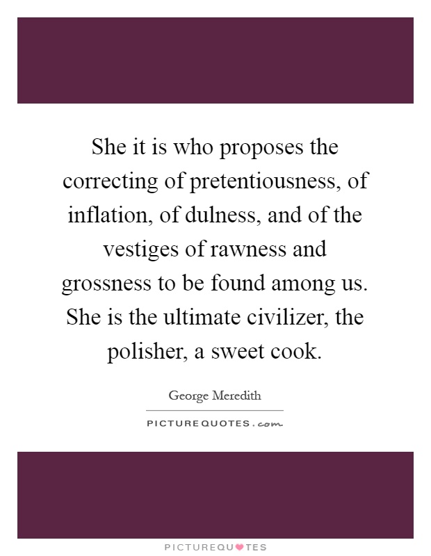 She it is who proposes the correcting of pretentiousness, of inflation, of dulness, and of the vestiges of rawness and grossness to be found among us. She is the ultimate civilizer, the polisher, a sweet cook Picture Quote #1