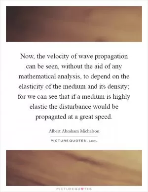 Now, the velocity of wave propagation can be seen, without the aid of any mathematical analysis, to depend on the elasticity of the medium and its density; for we can see that if a medium is highly elastic the disturbance would be propagated at a great speed Picture Quote #1