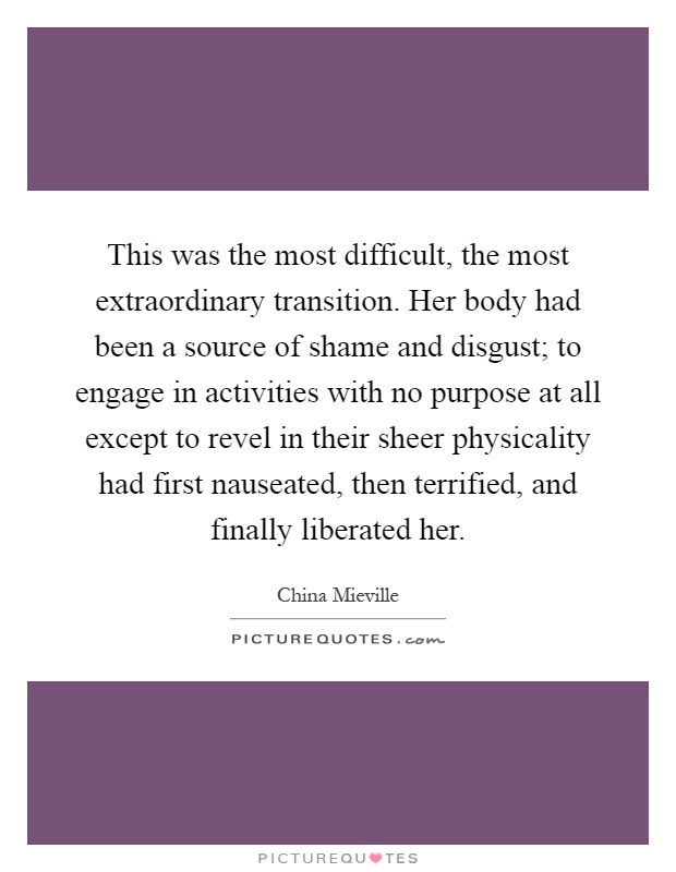 This was the most difficult, the most extraordinary transition. Her body had been a source of shame and disgust; to engage in activities with no purpose at all except to revel in their sheer physicality had first nauseated, then terrified, and finally liberated her Picture Quote #1