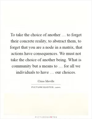 To take the choice of another … to forget their concrete reality, to abstract them, to forget that you are a node in a matrix, that actions have consequences. We must not take the choice of another being. What is community but a means to … for all we individuals to have … our choices Picture Quote #1