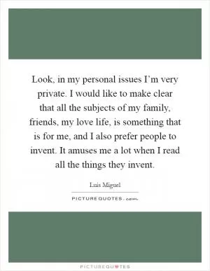 Look, in my personal issues I’m very private. I would like to make clear that all the subjects of my family, friends, my love life, is something that is for me, and I also prefer people to invent. It amuses me a lot when I read all the things they invent Picture Quote #1