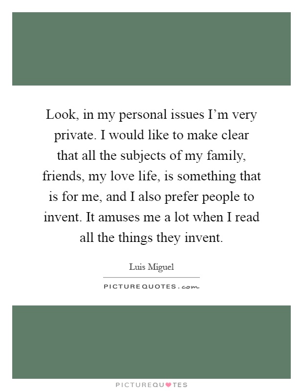 Look, in my personal issues I'm very private. I would like to make clear that all the subjects of my family, friends, my love life, is something that is for me, and I also prefer people to invent. It amuses me a lot when I read all the things they invent Picture Quote #1