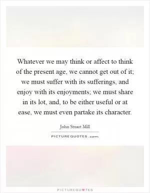 Whatever we may think or affect to think of the present age, we cannot get out of it; we must suffer with its sufferings, and enjoy with its enjoyments; we must share in its lot, and, to be either useful or at ease, we must even partake its character Picture Quote #1
