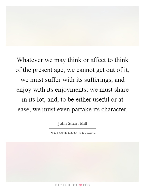 Whatever we may think or affect to think of the present age, we cannot get out of it; we must suffer with its sufferings, and enjoy with its enjoyments; we must share in its lot, and, to be either useful or at ease, we must even partake its character Picture Quote #1