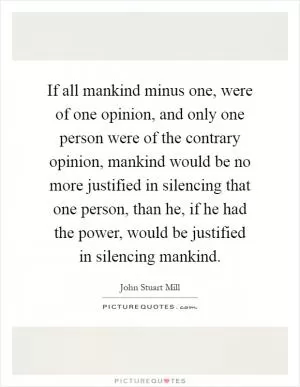 If all mankind minus one, were of one opinion, and only one person were of the contrary opinion, mankind would be no more justified in silencing that one person, than he, if he had the power, would be justified in silencing mankind Picture Quote #1