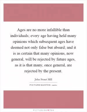 Ages are no more infallible than individuals; every age having held many opinions which subsequent ages have deemed not only false but absurd; and it is as certain that many opinions, now general, will be rejected by future ages, as it is that many, once general, are rejected by the present Picture Quote #1