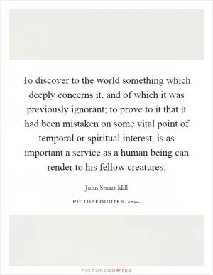 To discover to the world something which deeply concerns it, and of which it was previously ignorant; to prove to it that it had been mistaken on some vital point of temporal or spiritual interest, is as important a service as a human being can render to his fellow creatures Picture Quote #1