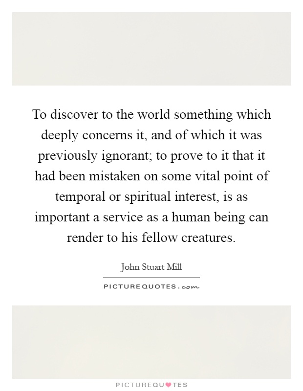 To discover to the world something which deeply concerns it, and of which it was previously ignorant; to prove to it that it had been mistaken on some vital point of temporal or spiritual interest, is as important a service as a human being can render to his fellow creatures Picture Quote #1