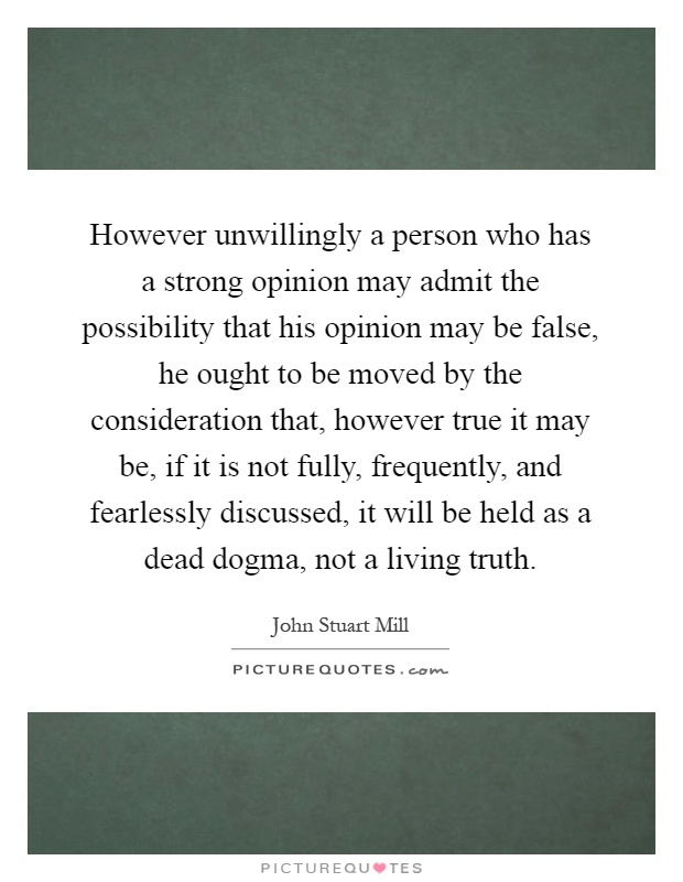 However unwillingly a person who has a strong opinion may admit the possibility that his opinion may be false, he ought to be moved by the consideration that, however true it may be, if it is not fully, frequently, and fearlessly discussed, it will be held as a dead dogma, not a living truth Picture Quote #1