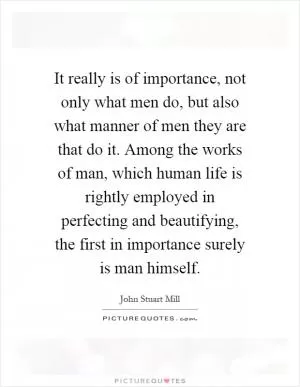 It really is of importance, not only what men do, but also what manner of men they are that do it. Among the works of man, which human life is rightly employed in perfecting and beautifying, the first in importance surely is man himself Picture Quote #1