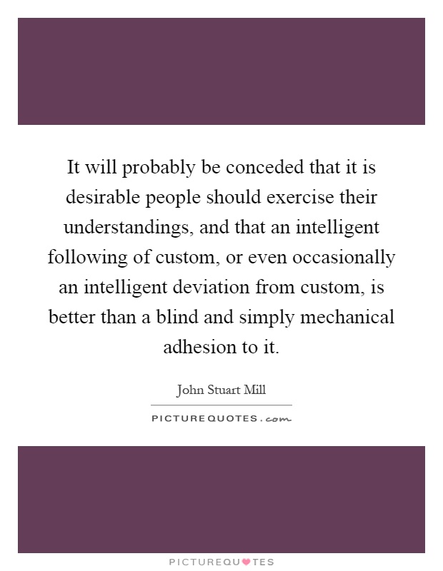 It will probably be conceded that it is desirable people should exercise their understandings, and that an intelligent following of custom, or even occasionally an intelligent deviation from custom, is better than a blind and simply mechanical adhesion to it Picture Quote #1