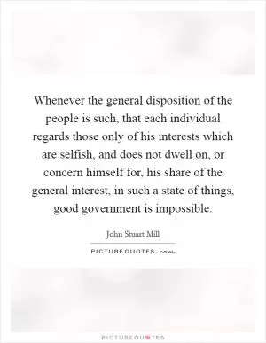 Whenever the general disposition of the people is such, that each individual regards those only of his interests which are selfish, and does not dwell on, or concern himself for, his share of the general interest, in such a state of things, good government is impossible Picture Quote #1