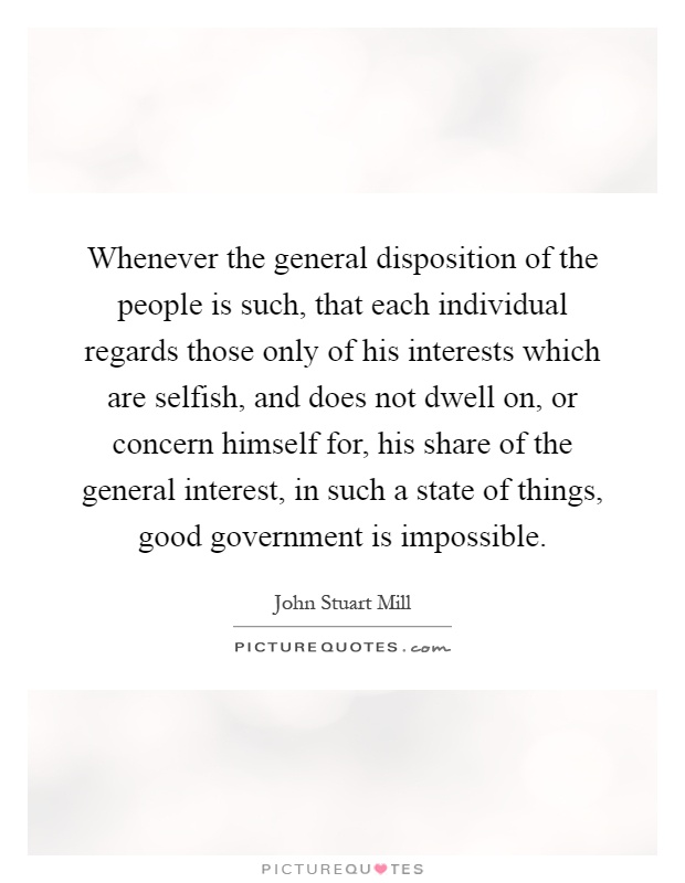 Whenever the general disposition of the people is such, that each individual regards those only of his interests which are selfish, and does not dwell on, or concern himself for, his share of the general interest, in such a state of things, good government is impossible Picture Quote #1