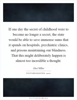 If one day the secret of childhood were to become no longer a secret, the state would be able to save immense sums that it spends on hospitals, psychiatric clinics, and prisons maintaining our blindness. That this might deliberately happen is almost too incredible a thought Picture Quote #1