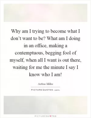 Why am I trying to become what I don’t want to be? What am I doing in an office, making a contemptuous, begging fool of myself, when all I want is out there, waiting for me the minute I say I know who I am! Picture Quote #1