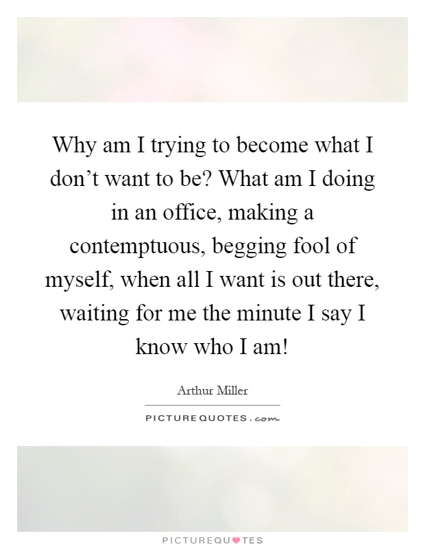 Why am I trying to become what I don't want to be? What am I doing in an office, making a contemptuous, begging fool of myself, when all I want is out there, waiting for me the minute I say I know who I am! Picture Quote #1