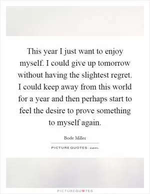 This year I just want to enjoy myself. I could give up tomorrow without having the slightest regret. I could keep away from this world for a year and then perhaps start to feel the desire to prove something to myself again Picture Quote #1
