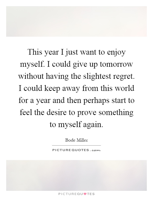 This year I just want to enjoy myself. I could give up tomorrow without having the slightest regret. I could keep away from this world for a year and then perhaps start to feel the desire to prove something to myself again Picture Quote #1
