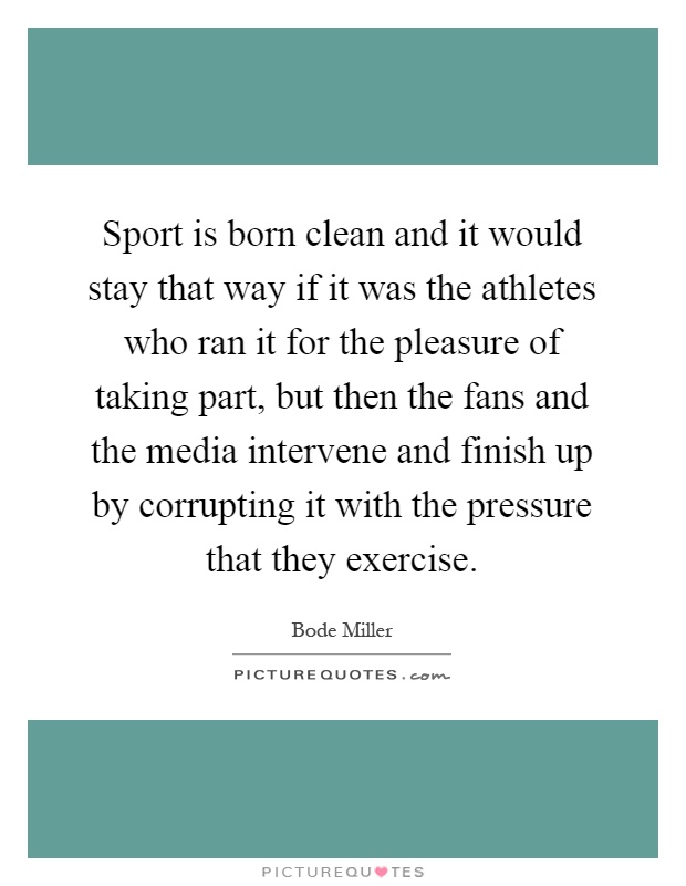 Sport is born clean and it would stay that way if it was the athletes who ran it for the pleasure of taking part, but then the fans and the media intervene and finish up by corrupting it with the pressure that they exercise Picture Quote #1