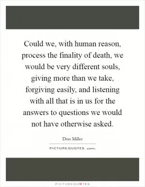 Could we, with human reason, process the finality of death, we would be very different souls, giving more than we take, forgiving easily, and listening with all that is in us for the answers to questions we would not have otherwise asked Picture Quote #1