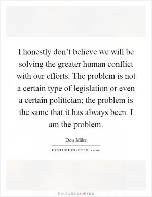 I honestly don’t believe we will be solving the greater human conflict with our efforts. The problem is not a certain type of legislation or even a certain politician; the problem is the same that it has always been. I am the problem Picture Quote #1