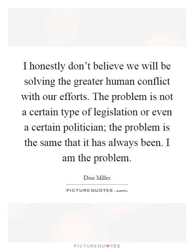 I honestly don't believe we will be solving the greater human conflict with our efforts. The problem is not a certain type of legislation or even a certain politician; the problem is the same that it has always been. I am the problem Picture Quote #1