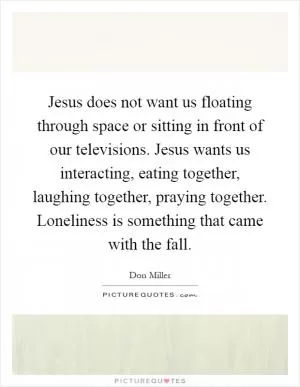 Jesus does not want us floating through space or sitting in front of our televisions. Jesus wants us interacting, eating together, laughing together, praying together. Loneliness is something that came with the fall Picture Quote #1