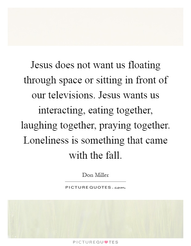 Jesus does not want us floating through space or sitting in front of our televisions. Jesus wants us interacting, eating together, laughing together, praying together. Loneliness is something that came with the fall Picture Quote #1