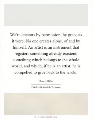 We’re creators by permission, by grace as it were. No one creates alone, of and by himself. An artist is an instrument that registers something already existent, something which belongs to the whole world, and which, if he is an artist, he is compelled to give back to the world Picture Quote #1
